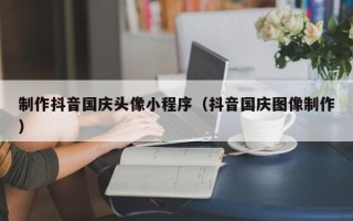 邳州制作抖音国庆头像小程序（抖音国庆图像制作）