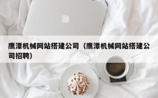 邳州鹰潭机械网站搭建公司（鹰潭机械网站搭建公司招聘）