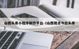 邳州山西头条小程序制作平台（山西视点今日头条）